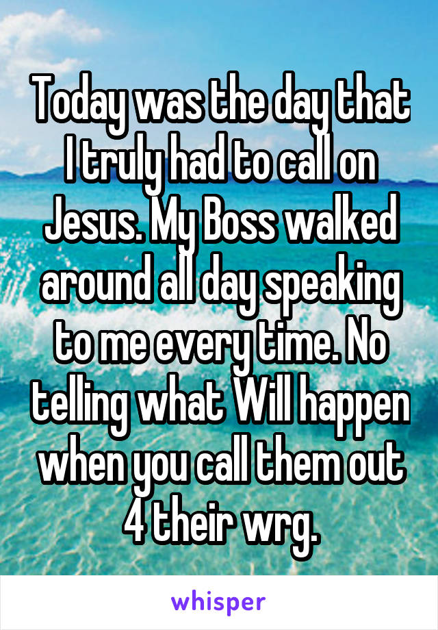 Today was the day that I truly had to call on Jesus. My Boss walked around all day speaking to me every time. No telling what Will happen when you call them out 4 their wrg.