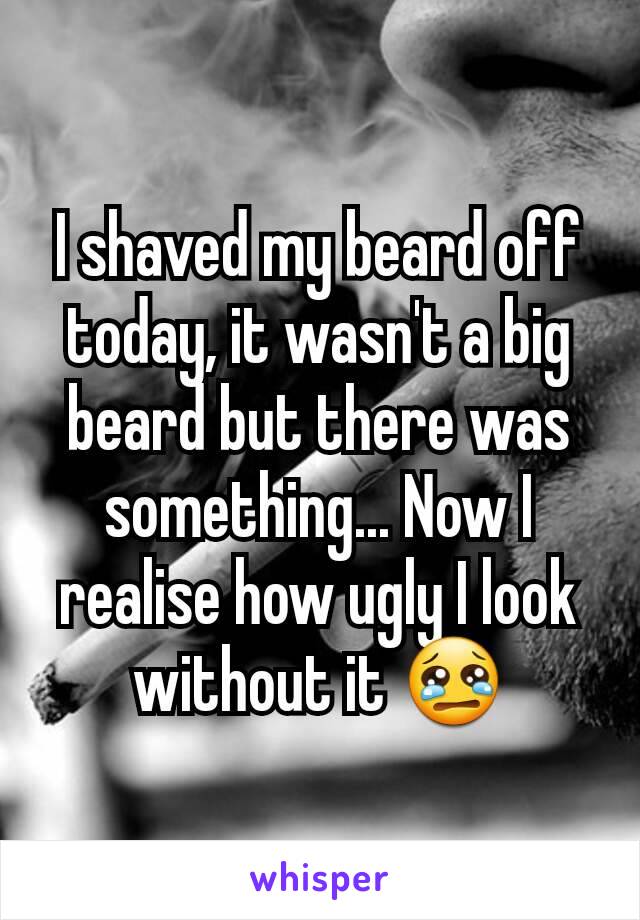 I shaved my beard off today, it wasn't a big beard but there was something... Now I realise how ugly I look without it 😢