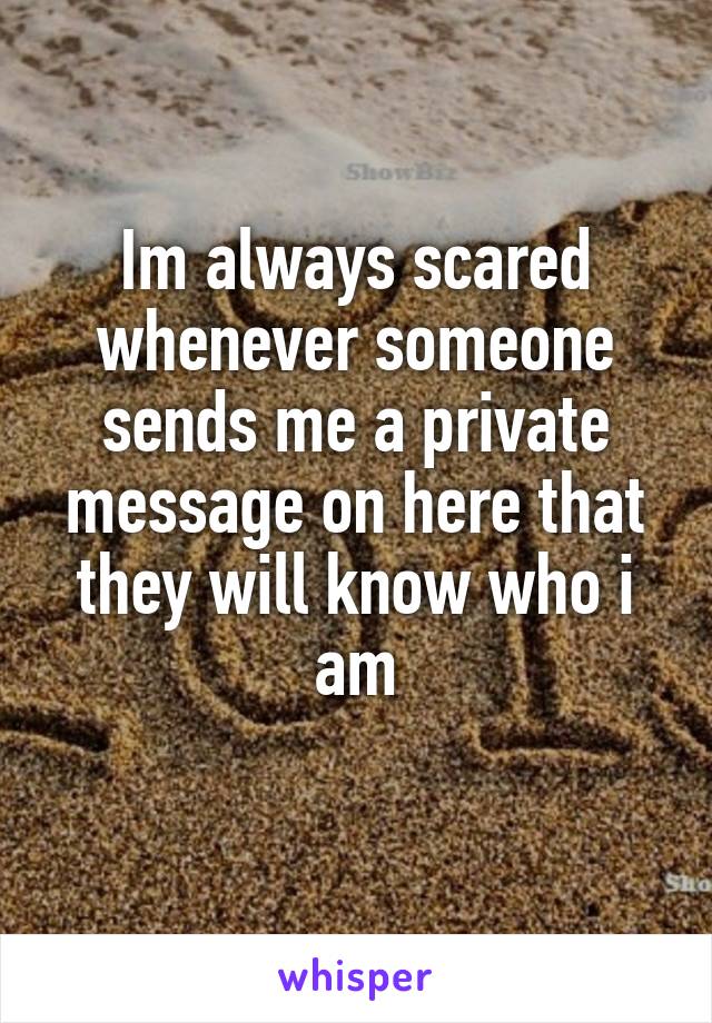 Im always scared whenever someone sends me a private message on here that they will know who i am
