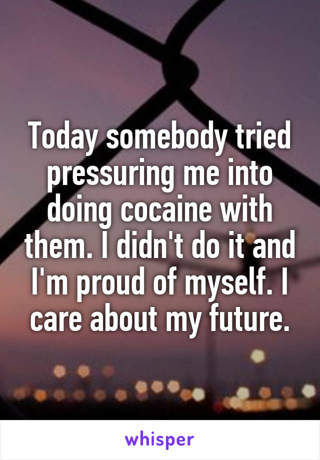 Today somebody tried pressuring me into doing cocaine with them. I didn't do it and I'm proud of myself. I care about my future.
