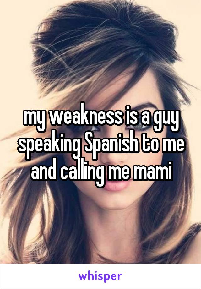 my weakness is a guy speaking Spanish to me and calling me mami