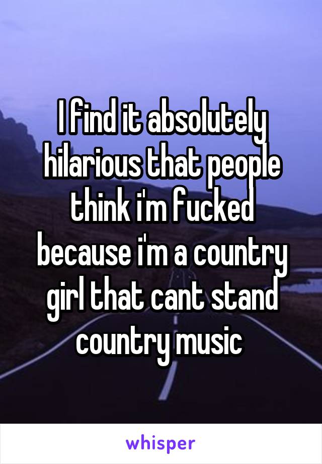 I find it absolutely hilarious that people think i'm fucked because i'm a country girl that cant stand country music 