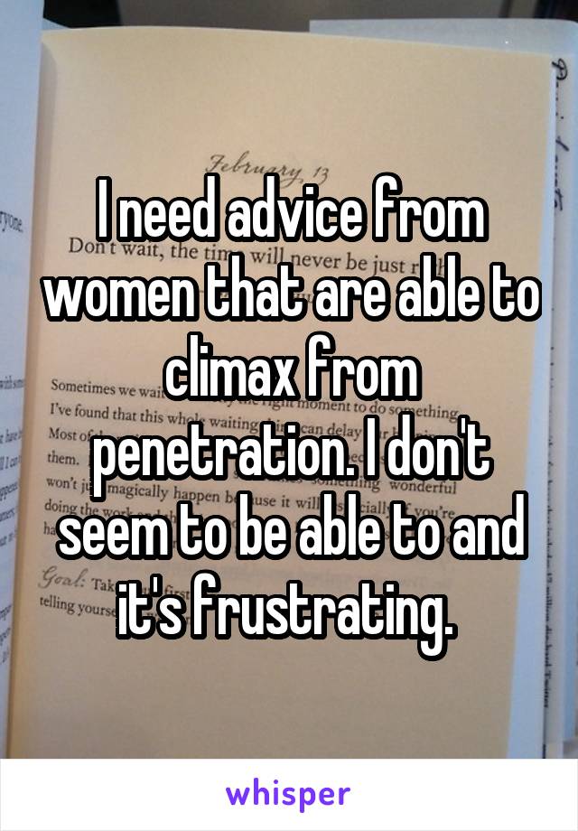 I need advice from women that are able to climax from penetration. I don't seem to be able to and it's frustrating. 
