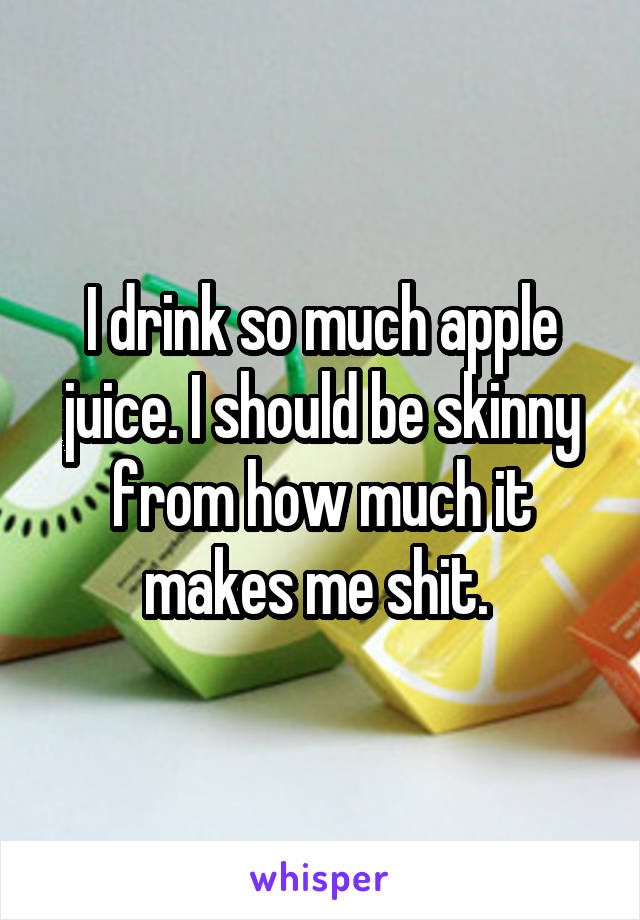 I drink so much apple juice. I should be skinny from how much it makes me shit. 