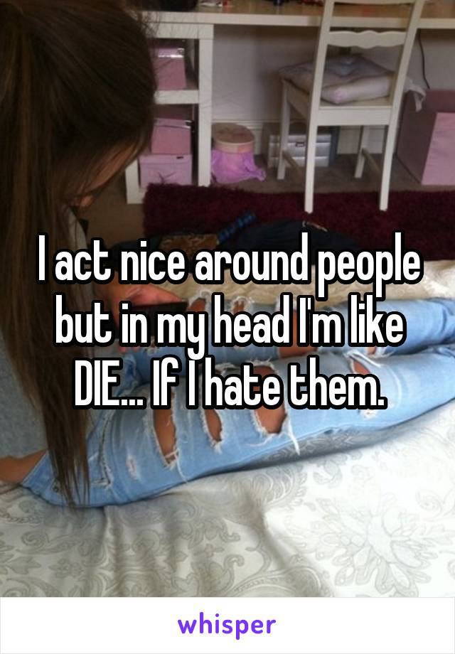I act nice around people but in my head I'm like DIE... If I hate them.