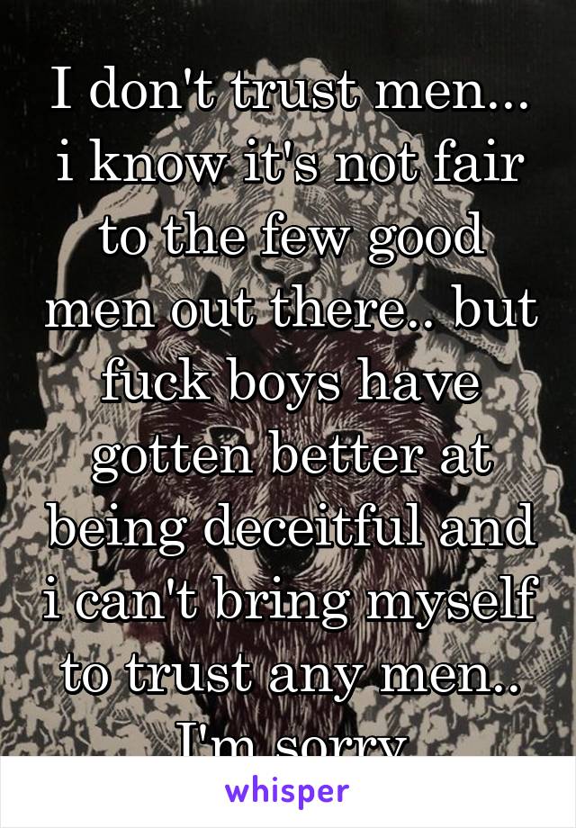 I don't trust men... i know it's not fair to the few good men out there.. but fuck boys have gotten better at being deceitful and i can't bring myself to trust any men.. I'm sorry