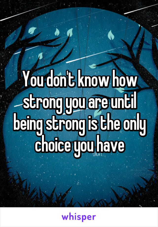 You don't know how strong you are until being strong is the only choice you have