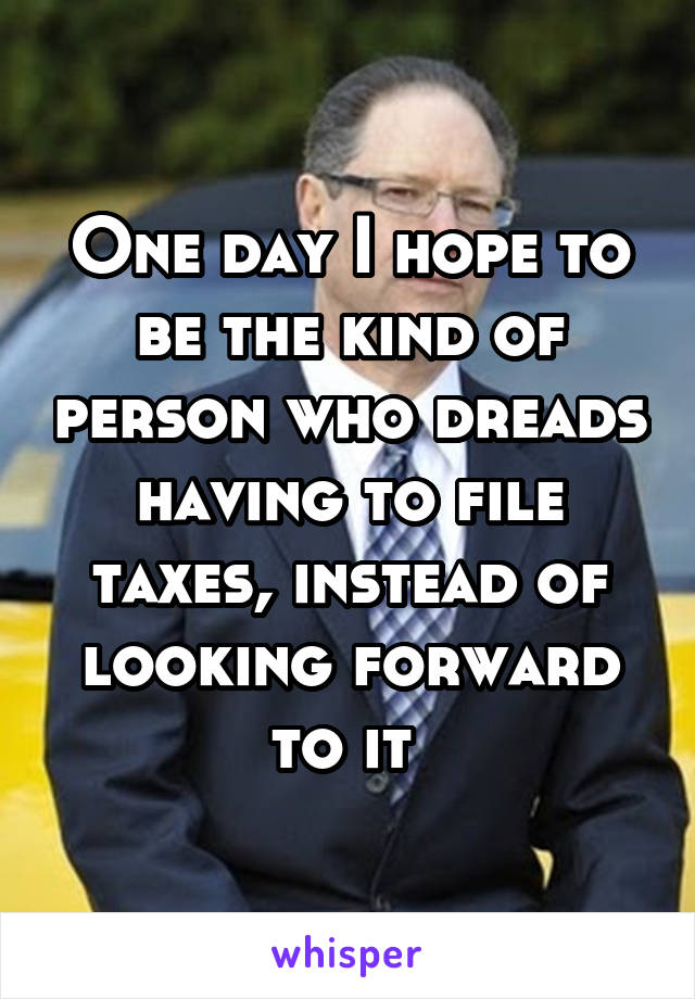 One day I hope to be the kind of person who dreads having to file taxes, instead of looking forward to it 