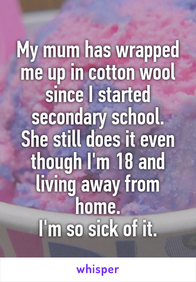 My mum has wrapped me up in cotton wool since I started secondary school.
She still does it even though I'm 18 and living away from home.
I'm so sick of it.
