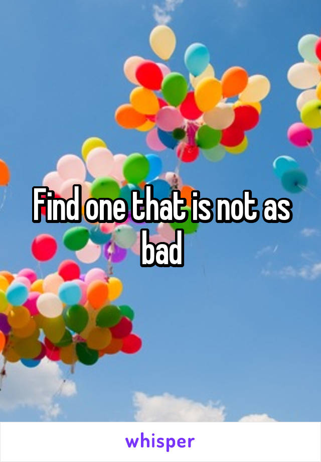 Find one that is not as bad