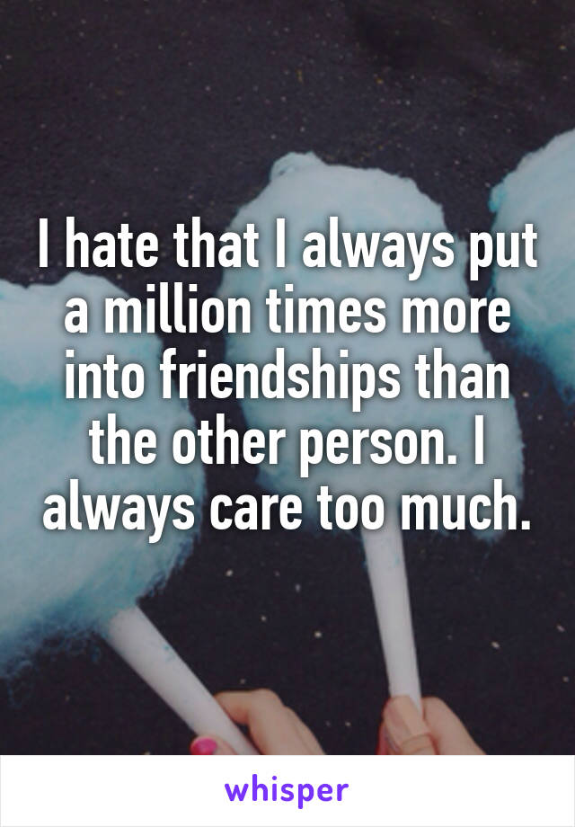 I hate that I always put a million times more into friendships than the other person. I always care too much. 