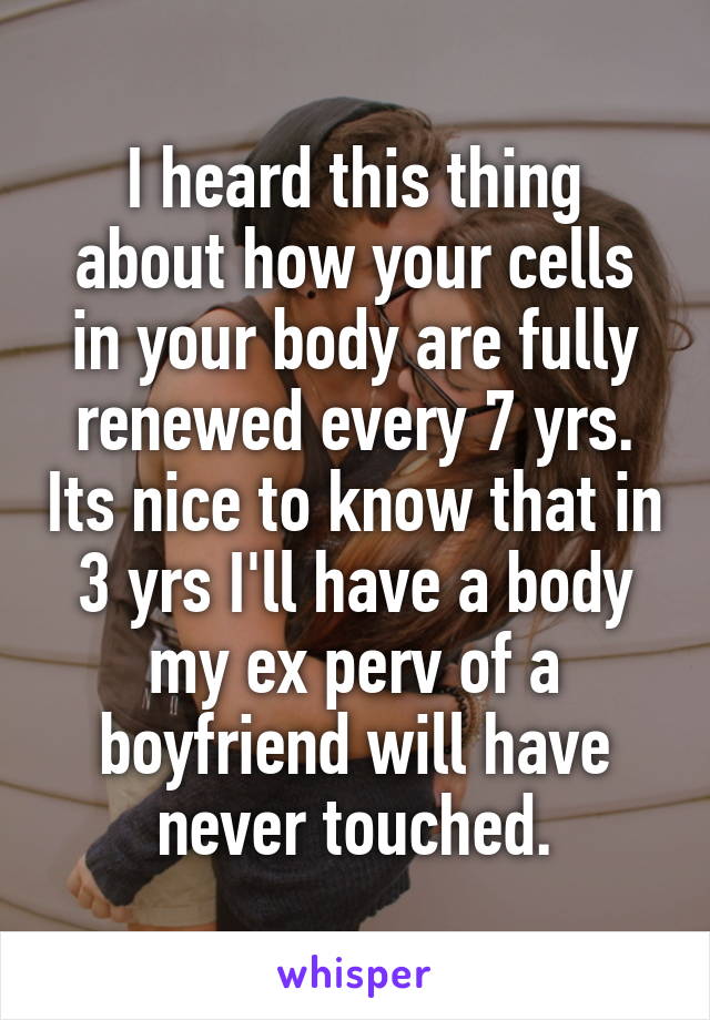 I heard this thing about how your cells in your body are fully renewed every 7 yrs. Its nice to know that in 3 yrs I'll have a body my ex perv of a boyfriend will have never touched.