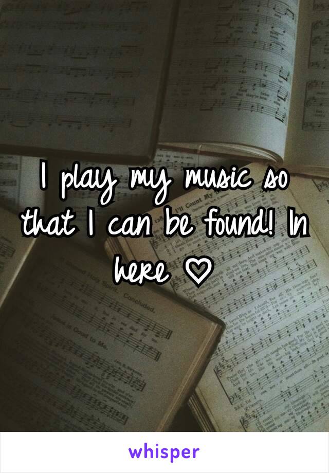 I play my music so that I can be found! In here ♡