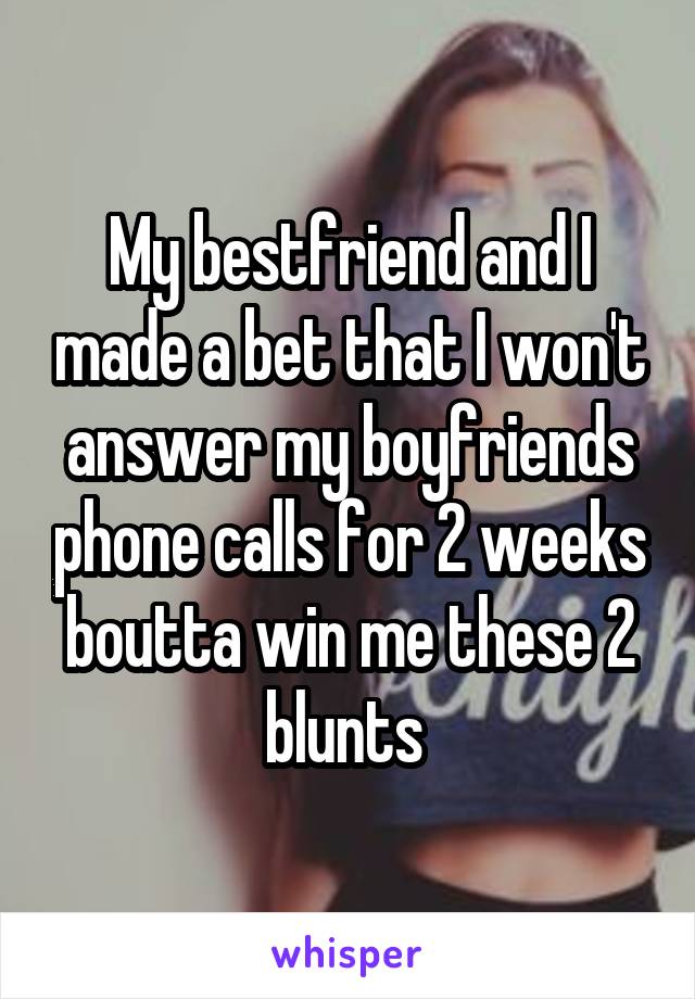 My bestfriend and I made a bet that I won't answer my boyfriends phone calls for 2 weeks boutta win me these 2 blunts 