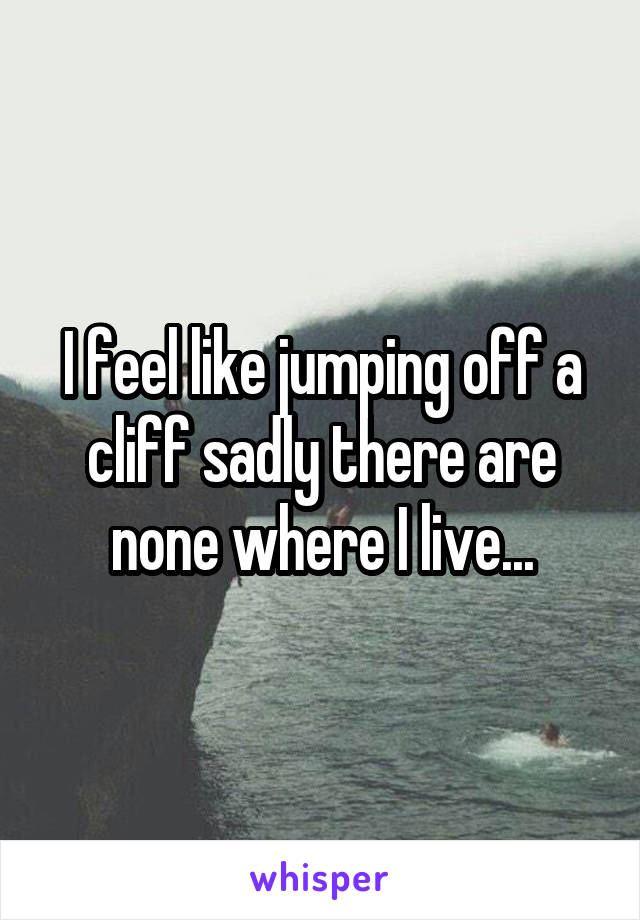 I feel like jumping off a cliff sadly there are none where I live...