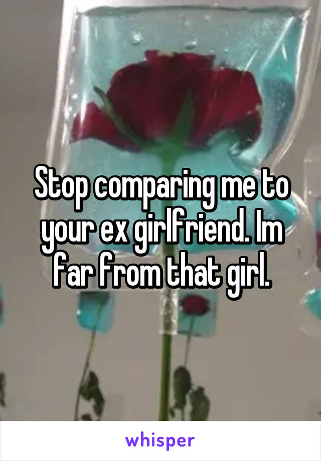 Stop comparing me to your ex girlfriend. Im far from that girl.