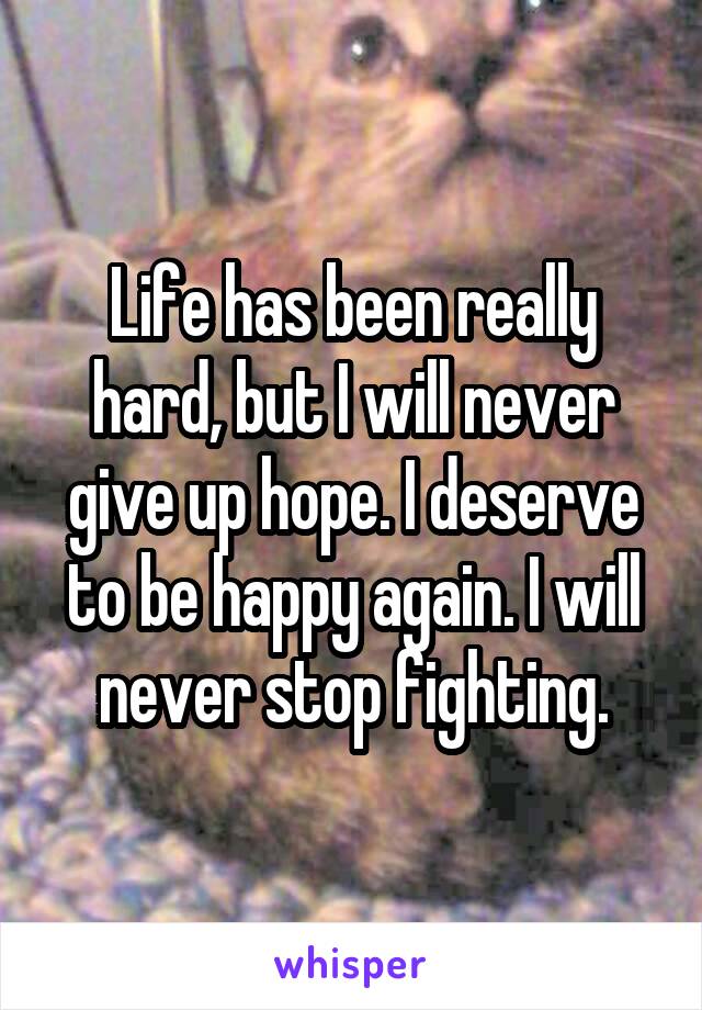 Life has been really hard, but I will never give up hope. I deserve to be happy again. I will never stop fighting.