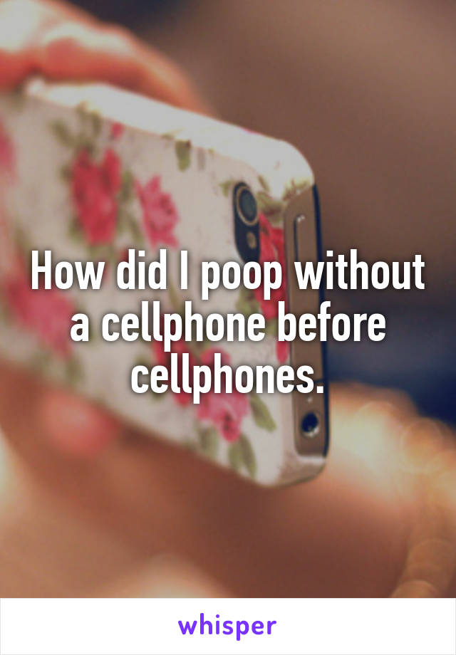How did I poop without a cellphone before cellphones.
