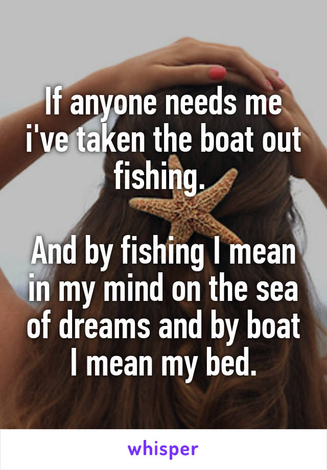 If anyone needs me i've taken the boat out fishing. 

And by fishing I mean in my mind on the sea of dreams and by boat I mean my bed.