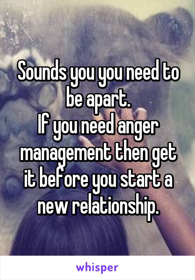 Sounds you you need to be apart.
If you need anger management then get it before you start a new relationship.