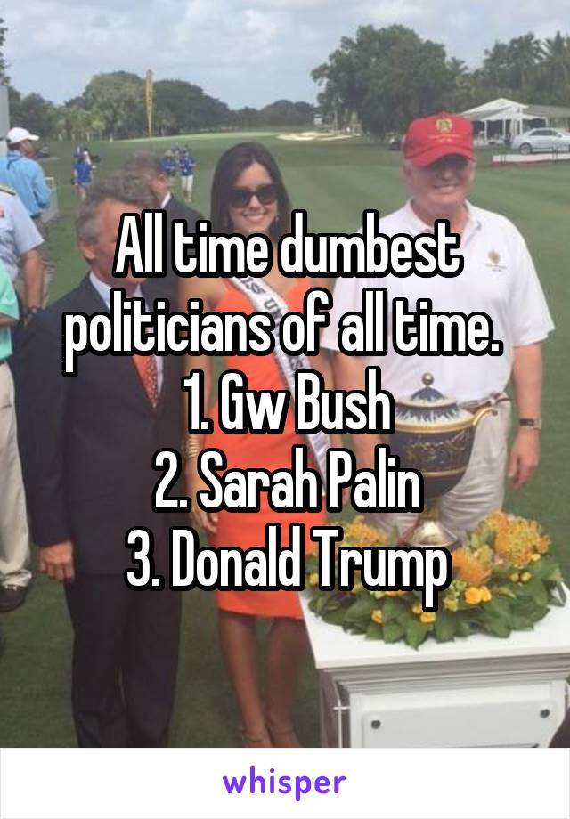 All time dumbest politicians of all time. 
1. Gw Bush
2. Sarah Palin
3. Donald Trump