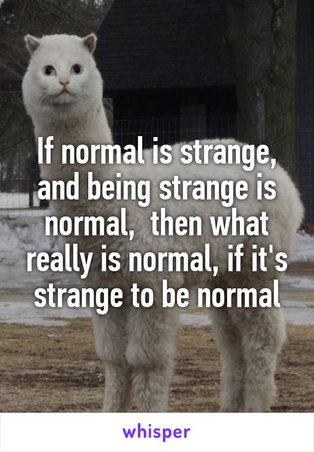 If normal is strange, and being strange is normal,  then what really is normal, if it's strange to be normal