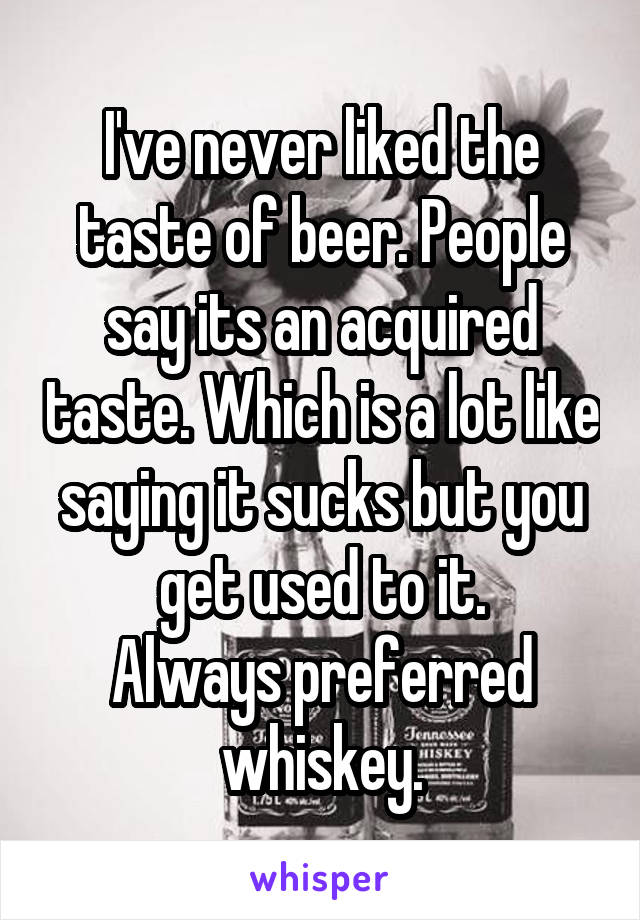 I've never liked the taste of beer. People say its an acquired taste. Which is a lot like saying it sucks but you get used to it.
Always preferred whiskey.