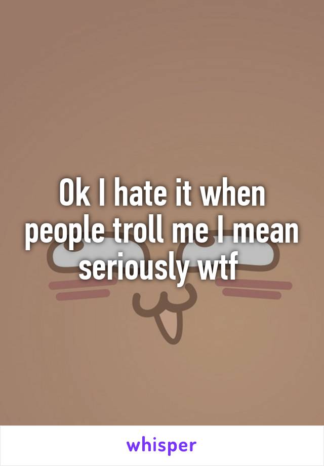 Ok I hate it when people troll me I mean seriously wtf 