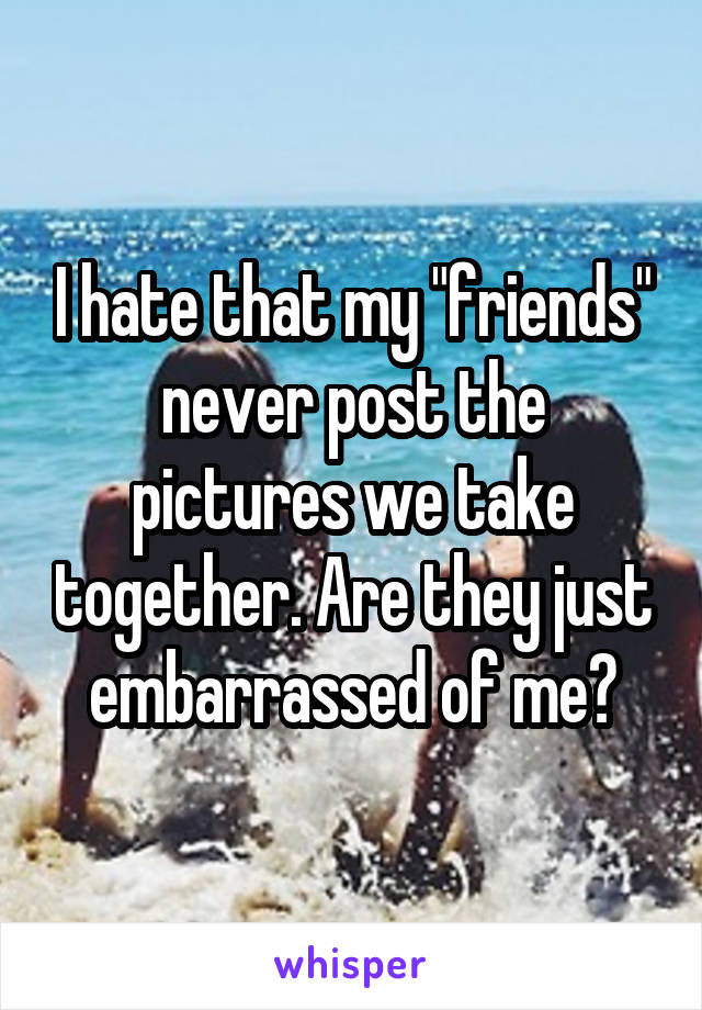 I hate that my "friends" never post the pictures we take together. Are they just embarrassed of me?