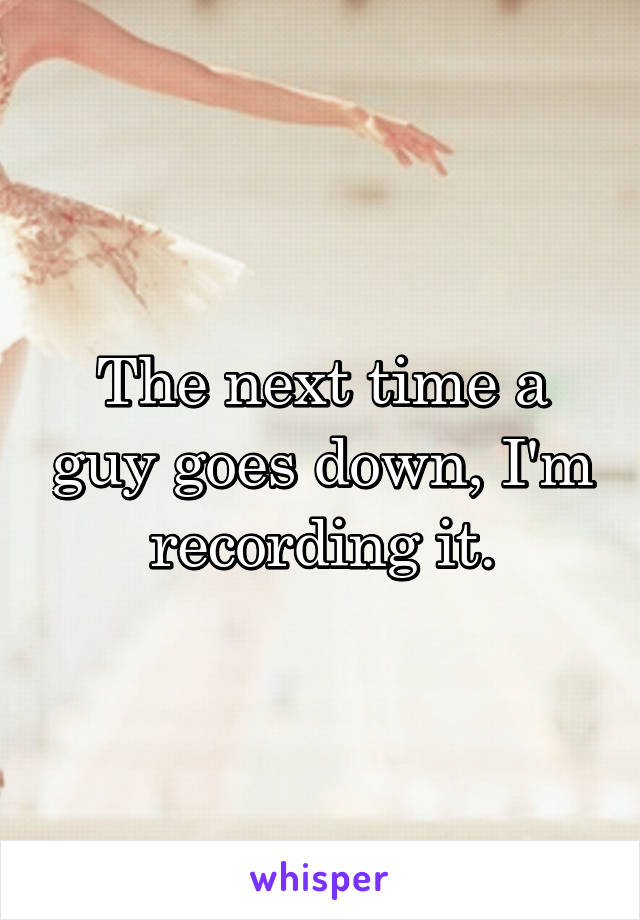 The next time a guy goes down, I'm recording it.