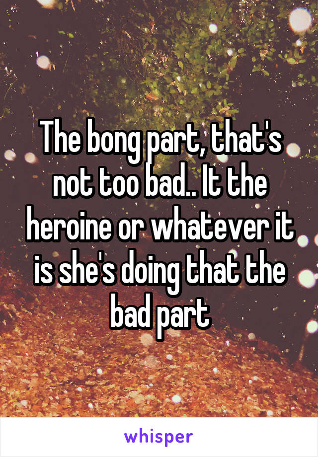 The bong part, that's not too bad.. It the heroine or whatever it is she's doing that the bad part