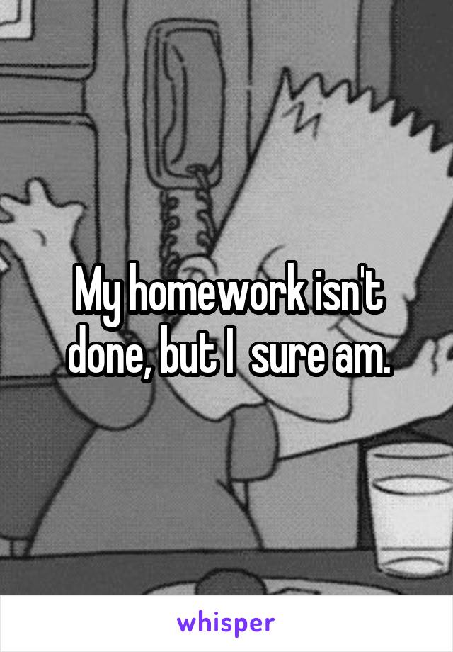 My homework isn't done, but I  sure am.