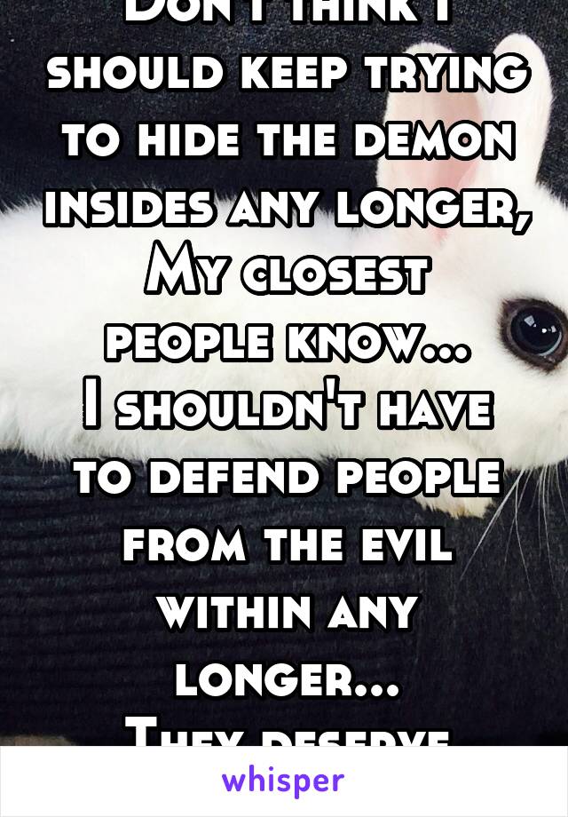 Don't think I should keep trying to hide the demon insides any longer,
My closest people know...
I shouldn't have to defend people from the evil within any longer...
They deserve what they get...