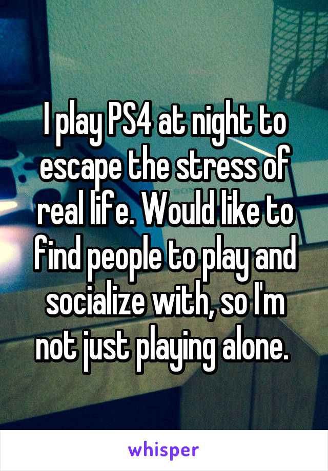 I play PS4 at night to escape the stress of real life. Would like to find people to play and socialize with, so I'm not just playing alone. 