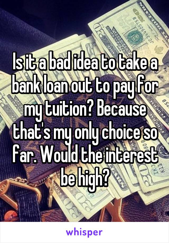 Is it a bad idea to take a bank loan out to pay for my tuition? Because that's my only choice so far. Would the interest be high?