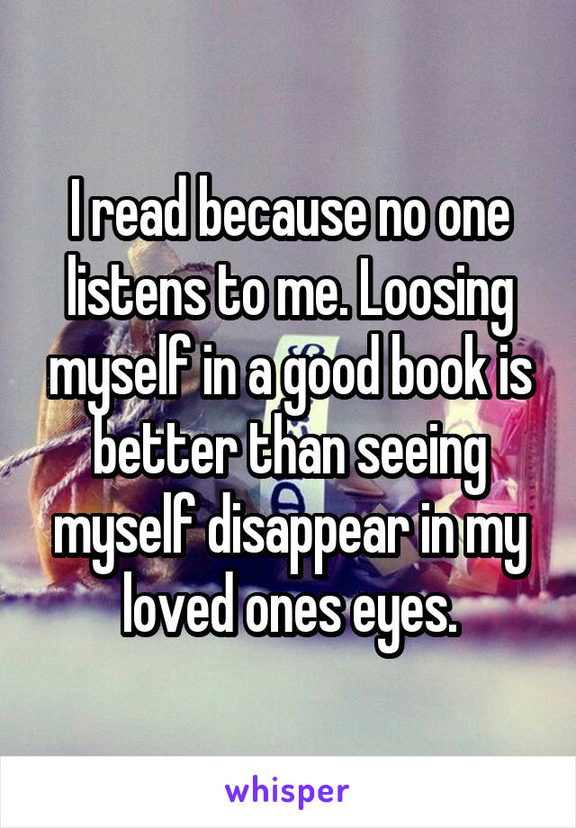 I read because no one listens to me. Loosing myself in a good book is better than seeing myself disappear in my loved ones eyes.