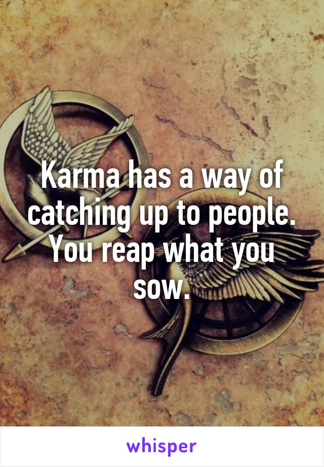 Karma has a way of catching up to people. You reap what you sow.