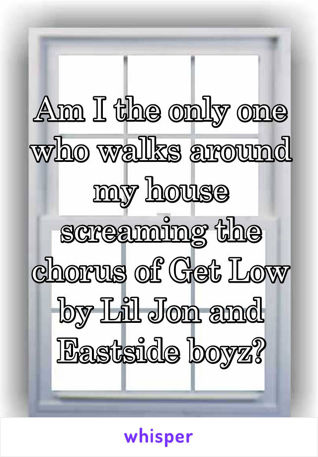 Am I the only one who walks around my house screaming the chorus of Get Low by Lil Jon and Eastside boyz?
