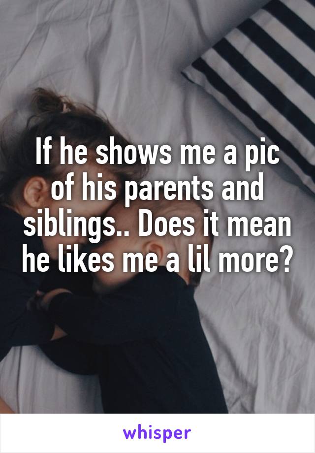 If he shows me a pic of his parents and siblings.. Does it mean he likes me a lil more? 