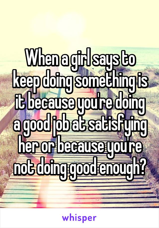 When a girl says to keep doing something is it because you're doing a good job at satisfying her or because you're not doing good enough?