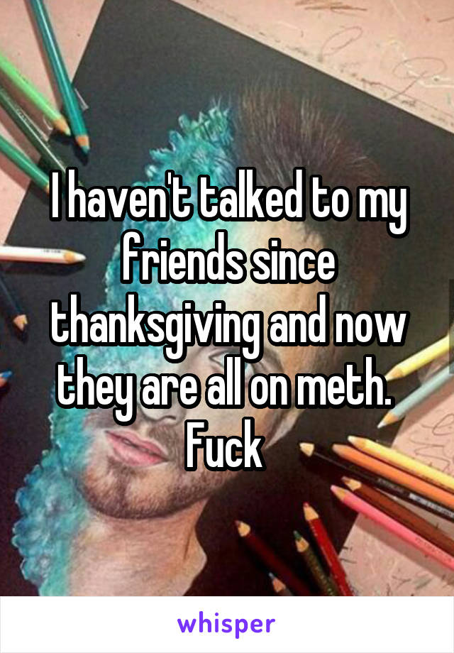 I haven't talked to my friends since thanksgiving and now they are all on meth.  Fuck 