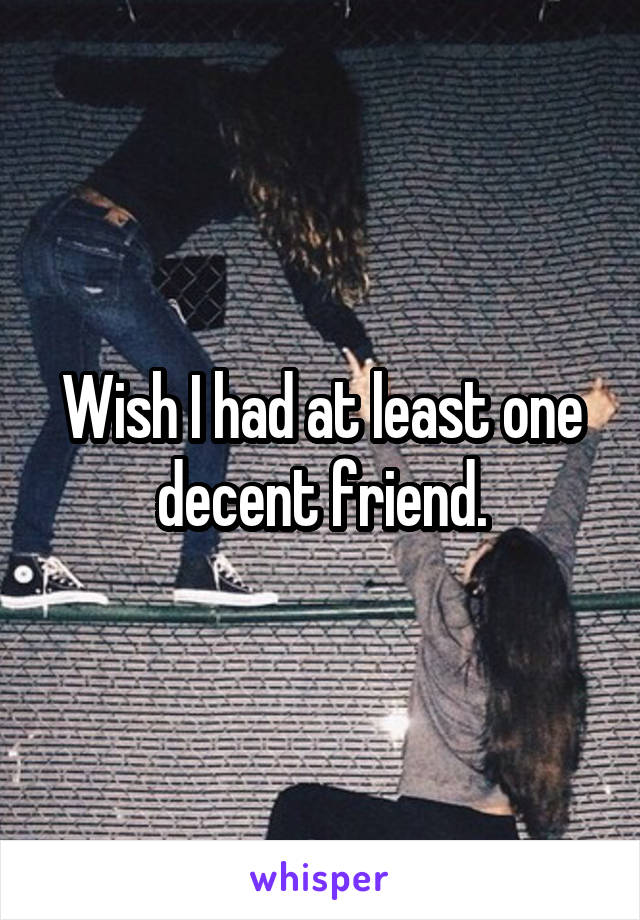 Wish I had at least one decent friend.