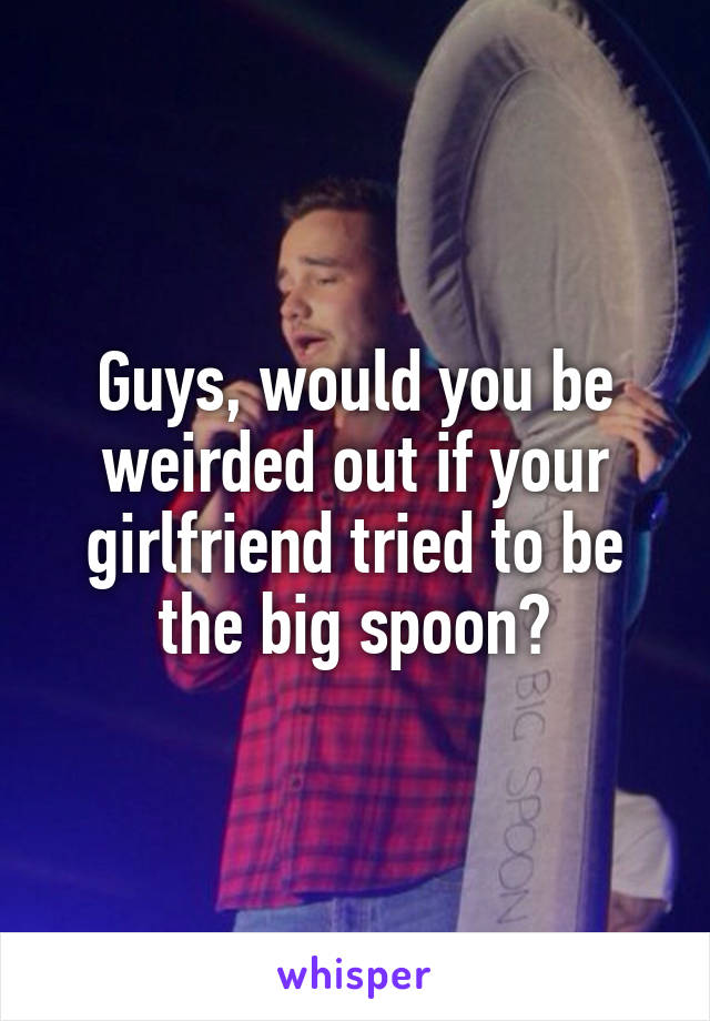Guys, would you be weirded out if your girlfriend tried to be the big spoon?