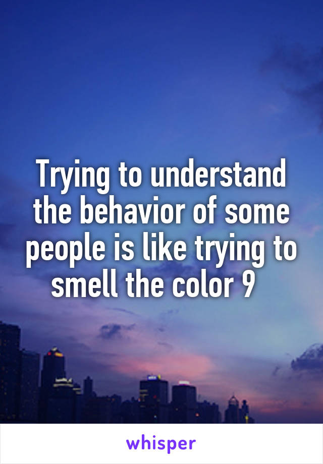 Trying to understand the behavior of some people is like trying to smell the color 9  