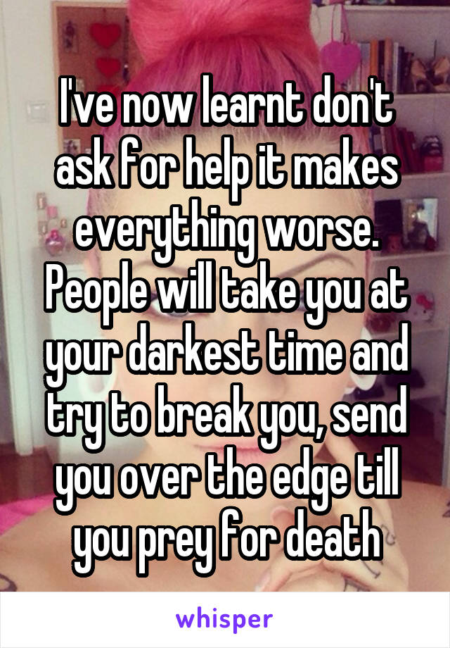 I've now learnt don't ask for help it makes everything worse. People will take you at your darkest time and try to break you, send you over the edge till you prey for death