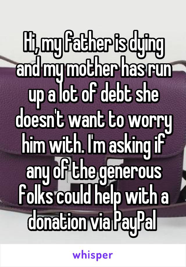 Hi, my father is dying and my mother has run up a lot of debt she doesn't want to worry him with. I'm asking if any of the generous folks could help with a donation via PayPal 