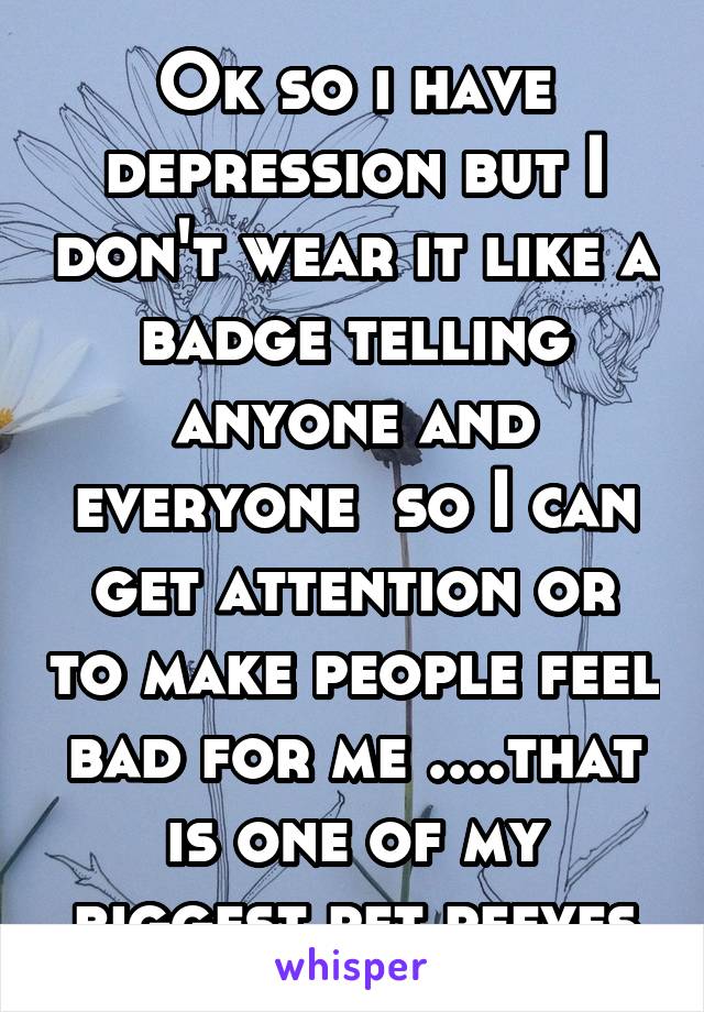 Ok so i have depression but I don't wear it like a badge telling anyone and everyone  so I can get attention or to make people feel bad for me ....that is one of my biggest pet peeves
