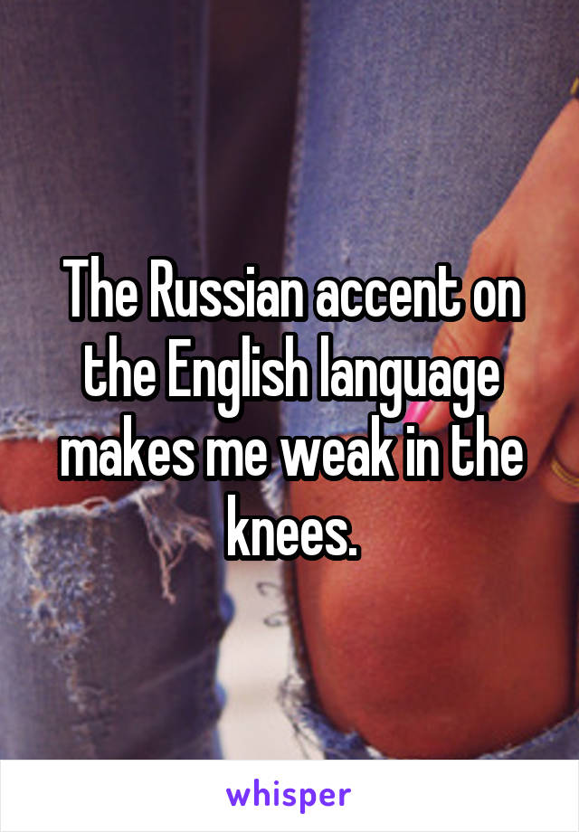 The Russian accent on the English language makes me weak in the knees.