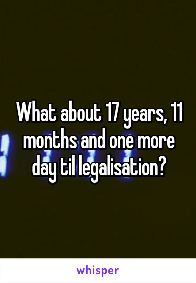 What about 17 years, 11 months and one more day til legalisation?