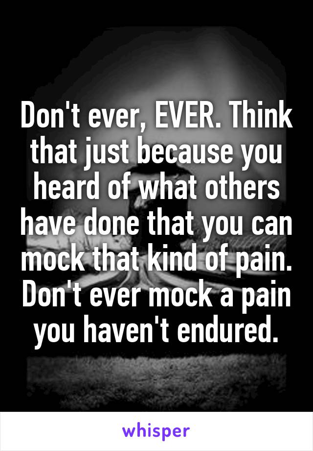 Don't ever, EVER. Think that just because you heard of what others have done that you can mock that kind of pain. Don't ever mock a pain you haven't endured.